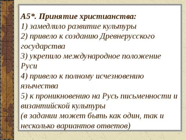   А5*.  Принятие христианства:  1) замедлило развитие культуры  2) привело к созданию Древнерусского государства  3) укрепило международное положение Руси  4) привело к полному исчезновению язычества  5) к проникновению на Русь письменности и византийской культуры  (в задании может быть как один, так и несколько вариантов ответов)   