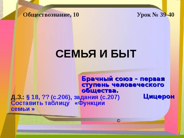 Обществознание, 10 Урок № 39-40 СЕМЬЯ И БЫТ Брачный союз – первая ступень человеческого общества. Цицерон Д.З.: § 18, ?? (с.206), задания (с.207) Составить таблицу «Функции семьи » © 