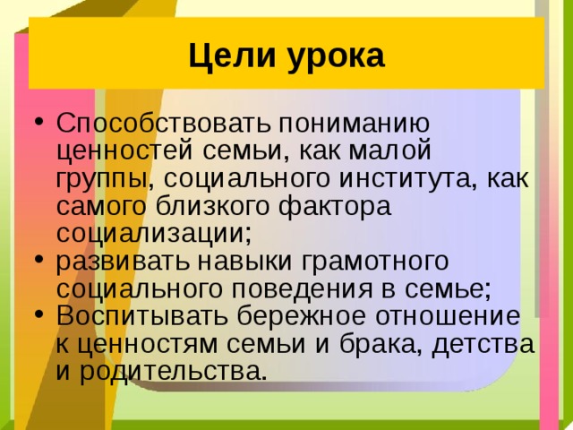Цели урока Способствовать пониманию ценностей семьи, как малой группы, социального института, как самого близкого фактора социализации; развивать навыки грамотного социального поведения в семье; Воспитывать бережное отношение к ценностям семьи и брака, детства и родительства. 