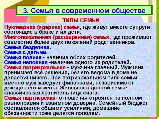 3. Семья в современном обществе ТИПЫ СЕМЬИ Нуклеарная (ядерная) семья , где живут вместе супруги, состоящие в браке и их дети. Многопоколенная (расширенная) семья , где проживают совместно более двух поколений родственников. Семья бездетная.  Семья с детьми. Семья полная  - наличие обоих родителей. Семья неполная  -наличие одного из родителей. Семья патриархальная - мужчина главный. Мужчина принимает все решения, без его ведома в доме не делается ничего. При патриархальном типе семьи именно муж заведует финансами, независимо от доходов его и жены. Женщина в данной семье – классическая хранительница очага. Семья партнерская - отношения строятся на полном равноправии и взаимном доверии. Семейный бюджет составляется общими усилиями, домашние обязанности тоже делятся пополам. 