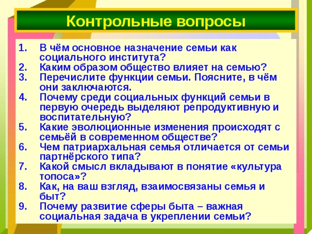 Контрольные вопросы В чём основное назначение семьи как социального института? Каким образом общество влияет на семью? Перечислите функции семьи. Поясните, в чём они заключаются. Почему среди социальных функций семьи в первую очередь выделяют репродуктивную и воспитательную? Какие эволюционные изменения происходят с семьёй в современном обществе? Чем патриархальная семья отличается от семьи партнёрского типа? Какой смысл вкладывают в понятие «культура топоса»? Как, на ваш взгляд, взаимосвязаны семья и быт? Почему развитие сферы быта – важная социальная задача в укреплении семьи? 