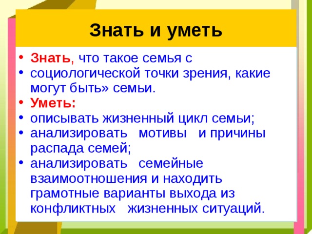 Знать и уметь Знать ,  что такое семья с социологической точки зрения, какие могут быть» семьи. Уметь: описывать жизненный цикл семьи; анализировать мотивы и причины распада семей; анализировать семейные взаимоотношения и находить грамотные варианты выхода из конфликтных жизненных ситуаций. 