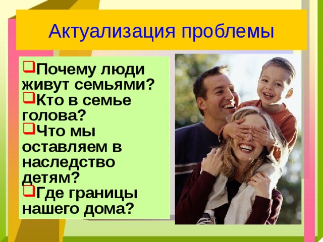 Актуализация проблемы Почему люди живут семьями? Кто в семье голова? Что мы оставляем в наследство детям? Где границы нашего дома? 