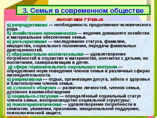 3. Семья в современном обществе ФУНКЦИИ СЕМЬИ а) репродуктивная — необходимость продолжения человеческого рода. б) хозяйственно-экономическая — ведение домашнего хозяйства и материальное обеспечение семьи. в) регенеративная — наследование статуса, фамилии, имущества, социального положения, передача фамильных драгоценностей. г) образовательно-воспитательная — удовлетворение потребностей в отцовстве и материнстве, контактах с детьми, их воспитании, самореализации в детях.  д) сфера первоначального социального контроля — определение норм поведения членов семьи в различных сферах жизнедеятельности. е) рекреативная — отдых, организация досуга, забота о здоровье и благополучии членов семьи. ж) духовного общения — развитие личностей, членов семьи, духовное взаимообогащение з) социально-статусная — определённый социальный статус членов семьи, воспроизводство социальной структуры; и) психотерапевтическая — удовлетворение потребности в симпатии, уважении, признании, эмоциональной поддержке, психологической защите. 