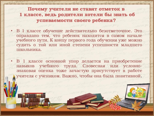 Почему учителя не ставят отметок в  1 классе, ведь родители хотели бы знать об успеваемости своего ребенка? В 1 классе обучение действительно безотметочное. Это оправдано тем, что ребенок находится в самом начале учебного пути. К концу первого года обучения уже можно судить о той или иной степени успешности младшего школьника. В 1 классе основной упор делается на приобретение навыков учебного труда. Словесная или условно-знаковая оценка тоже зачастую присутствует в работе учителя с учеником. Важно, чтобы она была позитивной . 