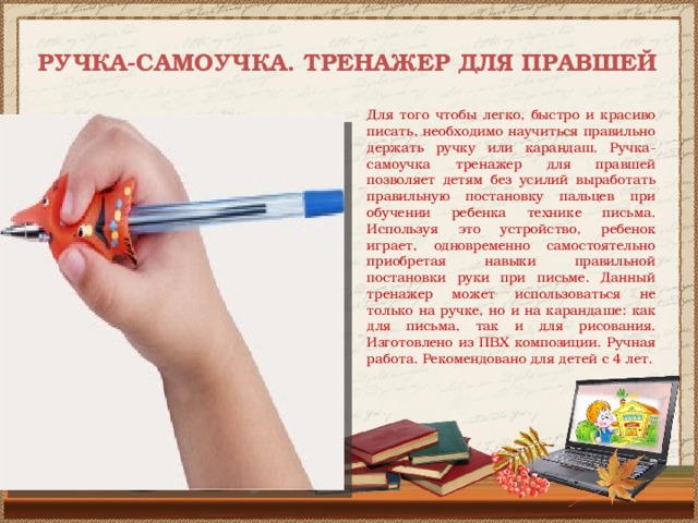  РУЧКА-САМОУЧКА. ТРЕНАЖЕР ДЛЯ ПРАВШЕЙ   Для того чтобы легко, быстро и красиво писать, необходимо научиться правильно держать ручку или карандаш. Ручка-самоучка тренажер для правшей позволяет детям без усилий выработать правильную постановку пальцев при обучении ребенка технике письма. Используя это устройство, ребенок играет, одновременно самостоятельно приобретая навыки правильной постановки руки при письме. Данный тренажер может использоваться не только на ручке, но и на карандаше: как для письма, так и для рисования. Изготовлено из ПВХ композиции. Ручная работа. Рекомендовано для детей с 4 лет. 