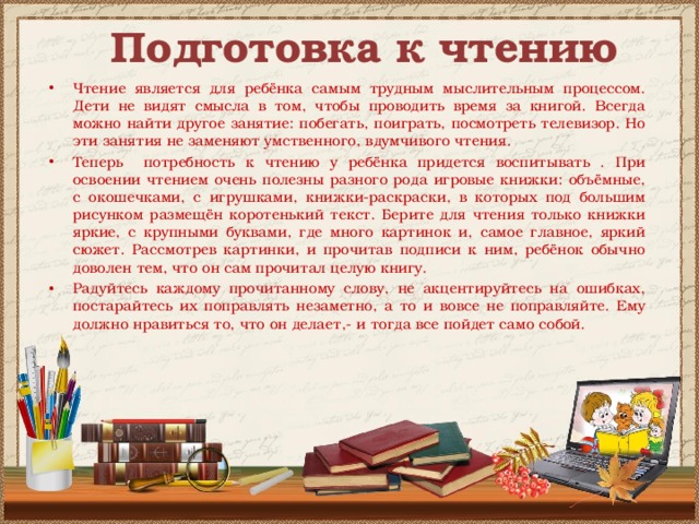Подготовка к чтению Чтение является для ребёнка самым трудным мыслительным процессом. Дети не видят смысла в том, чтобы проводить время за книгой. Всегда можно найти другое занятие: побегать, поиграть, посмотреть телевизор. Но эти занятия не заменяют умственного, вдумчивого чтения. Теперь потребность к чтению у ребёнка придется воспитывать . При освоении чтением очень полезны разного рода игровые книжки: объёмные, с окошечками, с игрушками, книжки-раскраски, в которых под большим рисунком размещён коротенький текст. Берите для чтения только книжки яркие, с крупными буквами, где много картинок и, самое главное, яркий сюжет. Рассмотрев картинки, и прочитав подписи к ним, ребёнок обычно доволен тем, что он сам прочитал целую книгу. Радуйтесь каждому прочитанному слову, не акцентируйтесь на ошибках, постарайтесь их поправлять незаметно, а то и вовсе не поправляйте. Ему должно нравиться то, что он делает,- и тогда все пойдет само собой. 