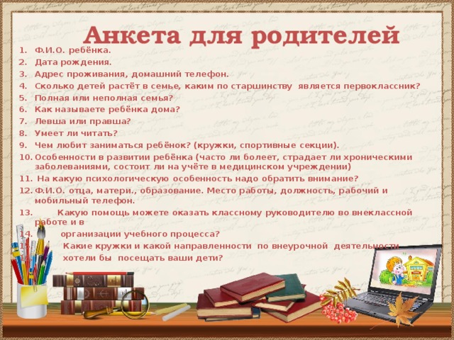Анкета для родителей   Ф.И.О. ребёнка. Дата рождения. Адрес проживания, домашний телефон. Сколько детей растёт в семье, каким по старшинству является первоклассник? Полная или неполная семья? Как называете ребёнка дома? Левша или правша? Умеет ли читать? Чем любит заниматься ребёнок? (кружки, спортивные секции). Особенности в развитии ребёнка (часто ли болеет, страдает ли хроническими заболеваниями, состоит ли на учёте в медицинском учреждении)  На какую психологическую особенность надо обратить внимание? Ф.И.О. отца, матери., образование. Место работы, должность, рабочий и мобильный телефон.  Какую помощь можете оказать классному руководителю во внеклассной работе и в  организации учебного процесса?  Какие кружки и какой направленности по внеурочной деятельности  хотели бы посещать ваши дети?  