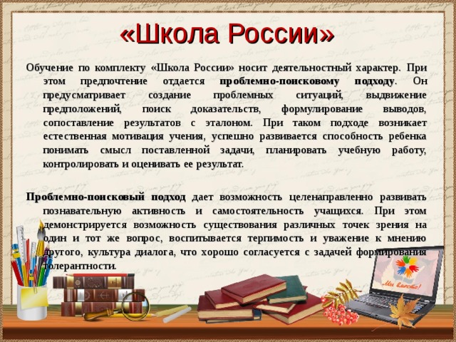 «Школа России» Обучение по комплекту «Школа России» носит деятельностный характер. При этом предпочтение отдается проблемно-поисковому подходу . Он предусматривает создание проблемных ситуаций, выдвижение предположений, поиск доказательств, формулирование выводов, сопоставление результатов с эталоном. При таком подходе возникает естественная мотивация учения, успешно развивается способность ребенка понимать смысл поставленной задачи, планировать учебную работу, контролировать и оценивать ее результат. Проблемно-поисковый подход дает возможность целенаправленно развивать познавательную активность и самостоятельность учащихся. При этом демонстрируется возможность существования различных точек зрения на один и тот же вопрос, воспитывается терпимость и уважение к мнению другого, культура диалога, что хорошо согласуется с задачей формирования толерантности. 