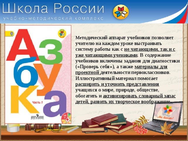 Ме тодический аппарат учебников позволяет учителю на каждом уроке выстраивать систему работы как с не читающими, так и с уже читающими учениками . В содержание учебников включены задания для диагностики («Проверь себя»), а также материалы для проектной деятельности первоклассников. Иллюстративный материал помогает расширить и уточнить представления учащихся о мире, природе, обществе, обогатить и активизировать словарный запас детей, развить их творческое воображение.  