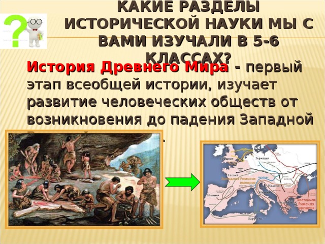  КАКИЕ РАЗДЕЛЫ ИСТОРИЧЕСКОЙ НАУКИ МЫ С ВАМИ ИЗУЧАЛИ В 5-6 КЛАССАХ?    История Древнего Мира - первый этап всеобщей истории, изучает развитие человеческих обществ от возникновения до падения Западной Римской империи. 