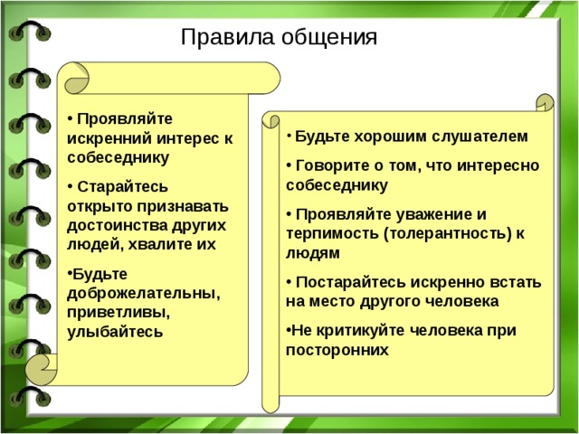 Правила общения  Проявляйте искренний интерес к собеседнику  Старайтесь открыто признавать достоинства других людей, хвалите их Будьте доброжелательны, приветливы, улыбайтесь  Будьте хорошим слушателем  Говорите о том, что интересно собеседнику  Проявляйте уважение и терпимость (толерантность) к людям  Постарайтесь искренно встать на место другого человека Не критикуйте человека при посторонних  