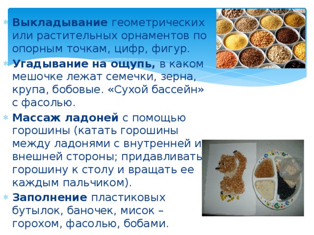 Выкладывание геометрических или растительных орнаментов по опорным точкам, цифр, фигур. Угадывание на ощупь, в каком мешочке лежат семечки, зерна, крупа, бобовые. «Сухой бассейн» с фасолью. Массаж ладоней с помощью горошины (катать горошины между ладонями с внутренней и внешней стороны; придавливать горошину к столу и вращать ее каждым пальчиком). Заполнение пластиковых бутылок, баночек, мисок – горохом, фасолью, бобами. 