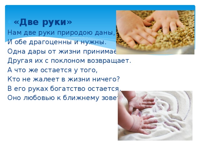 «Две руки» Нам две руки природою даны, И обе драгоценны и нужны. Одна дары от жизни принимает, Другая их с поклоном возвращает. А что же остается у того, Кто не жалеет в жизни ничего? В его руках богатство остается, Оно любовью к ближнему зовется. 