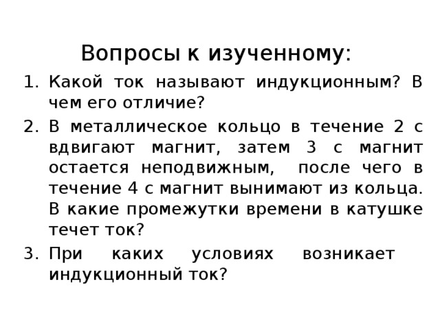 Вопросы к изученному: Какой ток называют индукционным? В чем его отличие? В металлическое кольцо в течение 2 с вдвигают магнит, затем 3 с магнит остается неподвижным, после чего в течение 4 с магнит вынимают из кольца. В какие промежутки времени в катушке течет ток? При каких условиях возникает индукционный ток? 