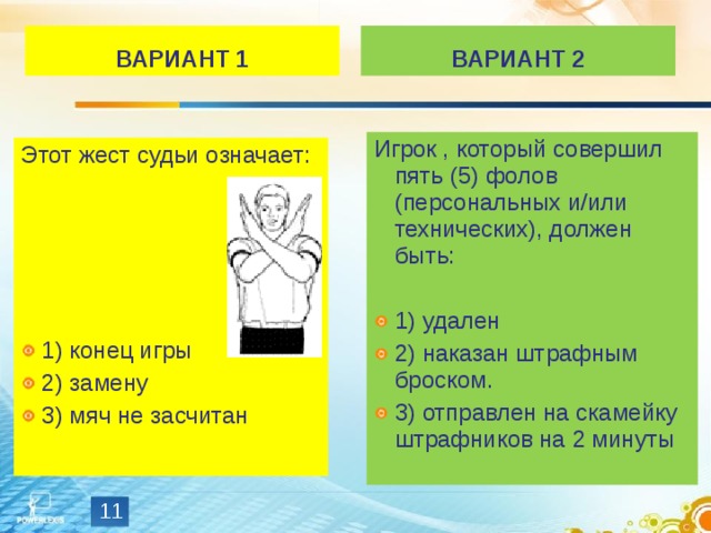 ВАРИАНТ 1 ВАРИАНТ 2 Игрок , который совершил пять (5) фолов (персональных и/или технических), должен быть: 1) удален 2) наказан штрафным броском. 3) отправлен на скамейку штрафников на 2 минуты Этот жест судьи означает: 1) конец игры 2) замену 3) мяч не засчитан  