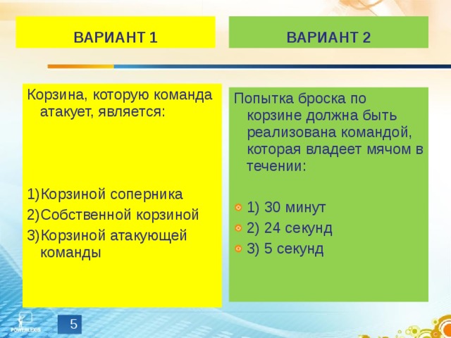 ВАРИАНТ 1 ВАРИАНТ 2 Корзина, которую команда атакует, является: Корзиной соперника Собственной корзиной Корзиной атакующей команды Попытка броска по корзине должна быть реализована командой, которая владеет мячом в течении: 1) 30 минут 2) 24 секунд 3) 5 секунд  