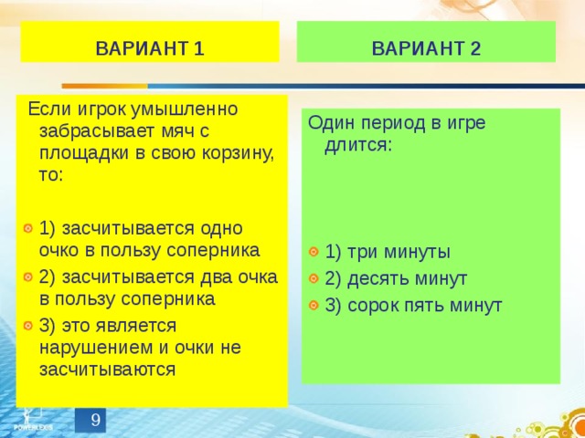 ВАРИАНТ 1 ВАРИАНТ 2   Если игрок умышленно забрасывает мяч с площадки в свою корзину, то: 1) засчитывается одно очко в пользу соперника 2) засчитывается два очка в пользу соперника 3) это является нарушением и очки не засчитываются Один период в игре длится: 1) три минуты 2) десять минут 3) сорок пять минут  