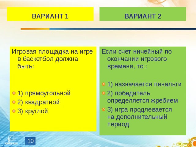 ВАРИАНТ 1 ВАРИАНТ 2 Если счет ничейный по окончании игрового времени, то : 1) назначается пенальти 2) победитель определяется жребием 3) игра продлевается на дополнительный период Игровая площадка на игре в баскетбол должна быть: 1) прямоугольной 2) квадратной 3) круглой  
