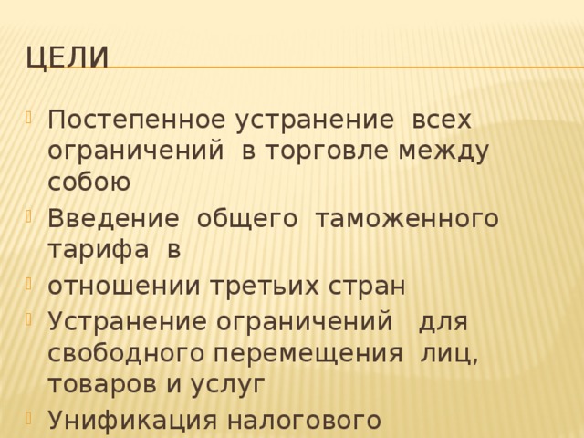 Цели Постепенное устранение всех ограничений в торговле между собою Введение общего таможенного тарифа в отношении третьих стран Устранение ограничений для свободного перемещения лиц, товаров и услуг Унификация налогового законодательства 