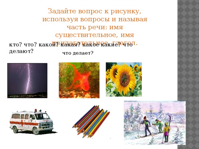 Задайте вопрос к рисунку, используя вопросы и называя часть речи: имя существительное, имя прилагательное, глагол. кто? что? какой? какая? какое какие? что делают? что делает? 