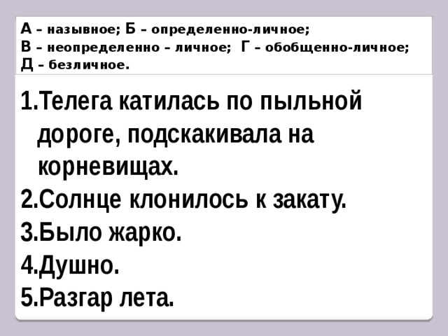 А – назывное; Б – определенно-личное; В – неопределенно – личное; Г – обобщенно-личное; Д – безличное. Телега катилась по пыльной дороге, подскакивала на корневищах. Солнце клонилось к закату. Было жарко. Душно. Разгар лета. 