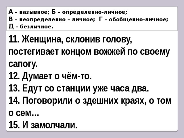 А – назывное; Б – определенно-личное; В – неопределенно – личное; Г – обобщенно-личное; Д – безличное. 11. Женщина, склонив голову, постегивает концом вожжей по своему сапогу. 12. Думает о чём-то. 13. Едут со станции уже часа два. 14. Поговорили о здешних краях, о том о сем… 15. И замолчали. 