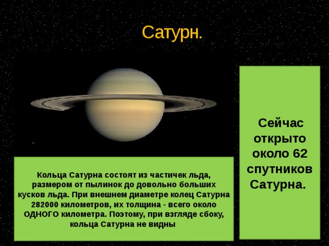 Сатурн.  Сейчас открыто около 62 спутников Сатурна. Кольца Сатурна состоят из частичек льда, размером от пылинок до довольно больших кусков льда. При внешнем диаметре колец Сатурна 282000 километров, их толщина - всего около ОДНОГО километра. Поэтому, при взгляде сбоку, кольца Сатурна не видны . 