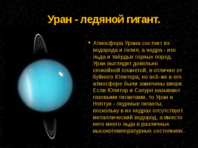 Уран - ледяной гигант.   Атмосфера Урана состоит из водорода и гелия, а недра - изо льда и твёрдых горных пород. Уран выглядит довольно спокойной планетой, в отличие от буйного Юпитера, но всё-же в его атмосфере были замечены вихри. Если Юпитер и Сатурн называют газовыми гигантами, то Уран и Нептун - ледяные гиганты, поскольку в их недрах отсутствует металлический водород, а вместо него много льда в различных высокотемпературных состояниях. 