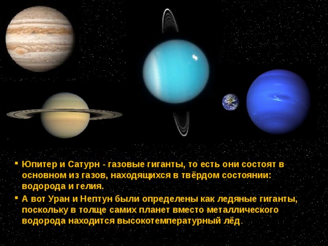 Юпитер и Сатурн - газовые гиганты, то есть они состоят в основном из газов, находящихся в твёрдом состоянии: водорода и гелия. А вот Уран и Нептун были определены как ледяные гиганты, поскольку в толще самих планет вместо металлического водорода находится высокотемпературный лёд . 