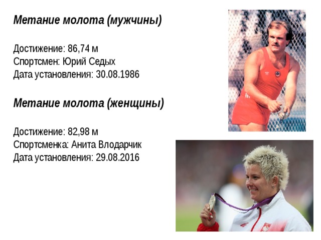 Метание молота (мужчины) Достижение: 86,74 м Спортсмен: Юрий Седых Дата установления: 30.08.1986  Метание молота (женщины)  Достижение: 82,98 м Спортсменка: Анита Влодарчик Дата установления: 29.08.2016   