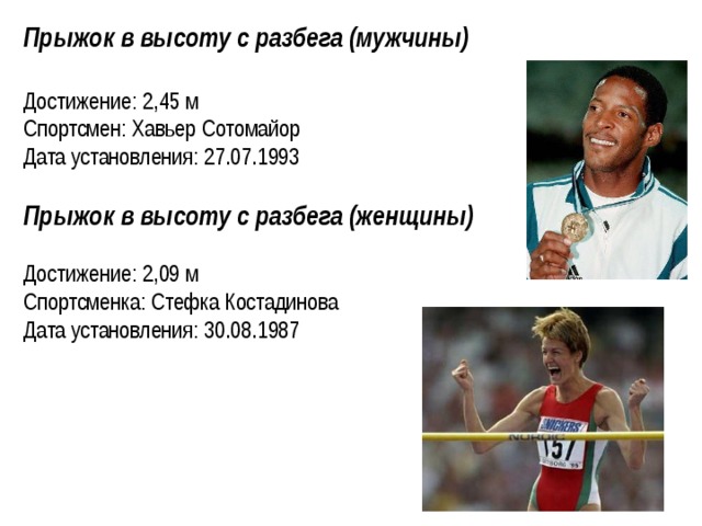 Прыжок в высоту с разбега (мужчины)  Достижение: 2,45 м Спортсмен: Хавьер Сотомайор Дата установления: 27.07.1993 Прыжок в высоту с разбега (женщины)  Достижение: 2,09 м Спортсменка: Стефка Костадинова Дата установления: 30.08.1987  