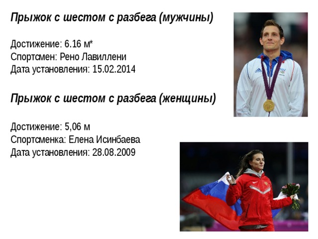 Прыжок с шестом с разбега (мужчины)  Достижение: 6.16 м* Спортсмен: Рено Лавиллени Дата установления: 15.02.2014 Прыжок с шестом с разбега (женщины)  Достижение: 5,06 м Спортсменка: Елена Исинбаева Дата установления: 28.08.2009   