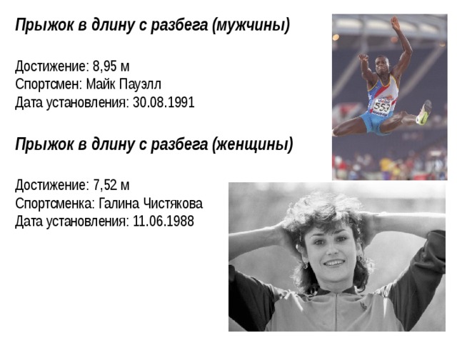 Прыжок в длину с разбега (мужчины) Достижение: 8,95 м Спортсмен: Майк Пауэлл Дата установления: 30.08.1991  Прыжок в длину с разбега (женщины)  Достижение: 7,52 м Спортсменка: Галина Чистякова Дата установления: 11.06.1988     