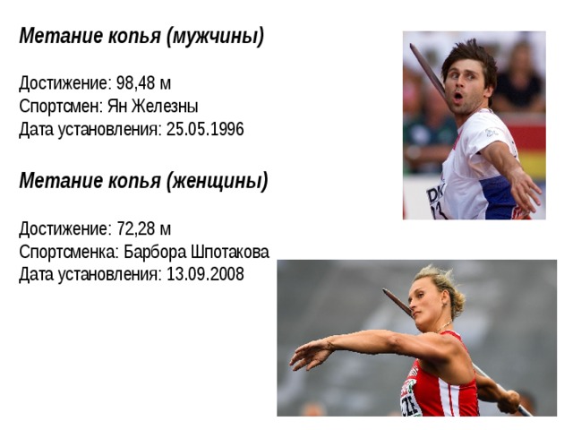 Метание копья (мужчины) Достижение: 98,48 м Спортсмен: Ян Железны Дата установления: 25.05.1996  Метание копья (женщины) Достижение: 72,28 м Спортсменка: Барбора Шпотакова Дата установления: 13.09.2008    
