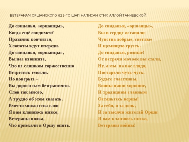  Ветеранам Оршанского 621-го ШАП написан стих Аллой Танчевской:    До свиданья, «оршанцы», До свиданья, «оршанцы», Когда ещё свидимся? Вы в сердце оставили Праздник кончился, Чувства добрые, светлые Хлопоты ждут впереди. И щемящую грусть. До свиданья, «оршанцы», До свиданья, родные! Вы нас извините, От встречи моложе вы стали, Что не слишком торжественно Ну, а мы на вас глядя, Постарели чуть-чуть. Встретить смогли. Но поверьте – Будьте счастливы, Воины наши хорошие, Вы дороги нам безгранично. И традициям славным Слов так много, Останьтесь верны! А трудно об этом сказать. За себя, и за дочь, Вместо множества слов И за тысячи жителей Орши Я вам кланяюсь низко, Ветераны полка, Я вам кланяюсь низко, Ветераны войны! Что приехали в Оршу опять.      