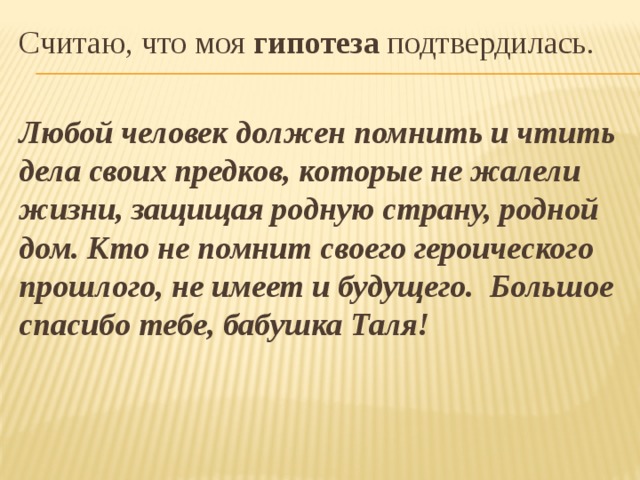 Считаю, что моя гипотеза подтвердилась.  Любой человек должен помнить и чтить дела своих предков, которые не жалели жизни, защищая родную страну, родной дом. Кто не помнит своего героического прошлого, не имеет и будущего. Большое спасибо тебе, бабушка Таля! 