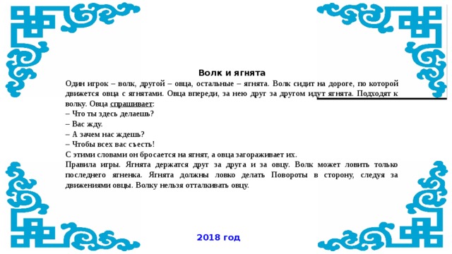 Волк и ягнята Один игрок – волк, другой – овца, остальные – ягнята. Волк сидит на дороге, по которой движется овца с ягнятами. Овца впереди, за нею друг за другом идут ягнята. Подходят к волку. Овца  спрашивает : – Что ты здесь делаешь? – Вас жду. – А зачем нас ждешь? – Чтобы всех вас съесть! С этими словами он бросается на ягнят, а овца загораживает их. Правила игры. Ягнята держатся друг за друга и за овцу. Волк может ловить только последнего ягненка. Ягнята должны ловко делать Повороты в сторону, следуя за движениями овцы. Волку нельзя отталкивать овцу. 2018 год 