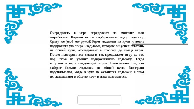 Очередность в игре определяют по считалке или жеребьевке. Первый игрок подбрасывает одну лодыжку. Сразу же  (той же рукой)  берет лодыжки из кучи и ловит подброшенную вверх. Лодыжки, которые он успел схватить из общей кучи, откладывает в сторону до конца игры. Потом повторяет все снова и так продолжает игру до тех пор, пока не уронит подброшенную лодыжку. Тогда вступает в игру следующий игрок. Выигрывает тот, кто заберет больше лодыжек из общей кучи. Выигрыш подсчитывают, когда в куче не останется лодыжек. Потом их складывают в общую кучу и игра повторяется. 