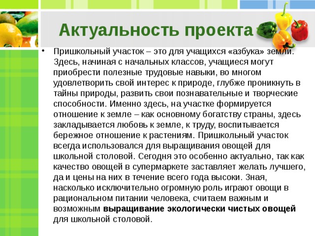 Актуальность проекта Пришкольный участок – это для учащихся «азбука» земли. Здесь, начиная с начальных классов, учащиеся могут приобрести полезные трудовые навыки, во многом удовлетворить свой интерес к природе, глубже проникнуть в тайны природы, развить свои познавательные и творческие способности. Именно здесь, на участке формируется отношение к земле – как основному богатству страны, здесь закладывается любовь к земле, к труду, воспитывается бережное отношение к растениям. Пришкольный участок всегда использовался для выращивания овощей для школьной столовой. Сегодня это особенно актуально, так как качество овощей в супермаркете заставляет желать лучшего, да и цены на них в течение всего года высоки. Зная, насколько исключительно огромную роль играют овощи в рациональном питании человека, считаем важным и возможным выращивание экологически чистых овощей для школьной столовой. 