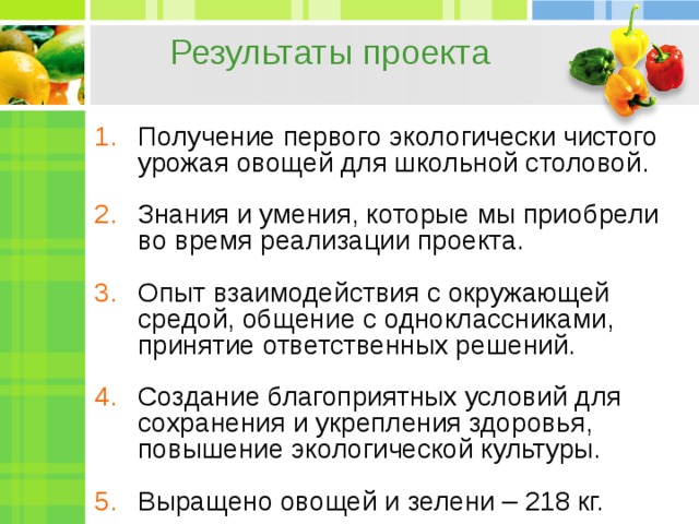 Результаты проекта Получение первого экологически чистого урожая овощей для школьной столовой. Знания и умения, которые мы приобрели во время реализации проекта. Опыт взаимодействия с окружающей средой, общение с одноклассниками, принятие ответственных решений. Создание благоприятных условий для сохранения и укрепления здоровья, повышение экологической культуры. Выращено овощей и зелени – 218 кг.   