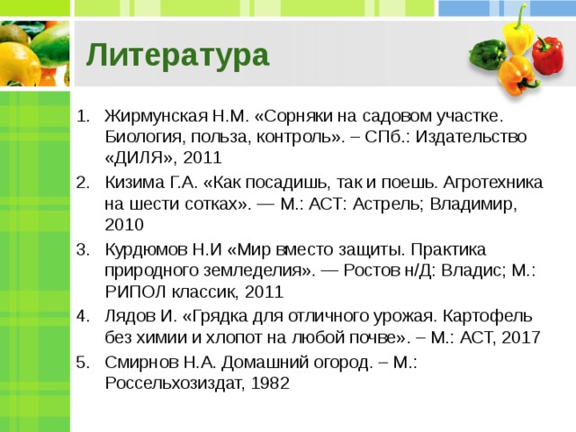 Литература Жирмунская Н.М. «Сорняки на садовом участке. Биология, польза, контроль». – СПб.: Издательство «ДИЛЯ», 2011 Кизима Г.А. «Как посадишь, так и поешь. Агротехника на шести сотках». — М.: АСТ: Астрель; Владимир, 2010 Курдюмов Н.И «Мир вместо защиты. Практика природного земледелия». — Ростов н/Д: Владис; М.: РИПОЛ классик, 2011 Лядов И. «Грядка для отличного урожая. Картофель без химии и хлопот на любой почве». – М.: АСТ, 2017 Смирнов Н.А. Домашний огород. – М.: Россельхозиздат, 1982 