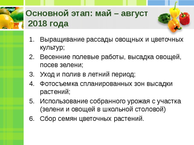 Основной этап: май – август  2018 года Выращивание рассады овощных и цветочных культур; Весенние полевые работы, высадка овощей, посев зелени; Уход и полив в летний период; Фотосъемка спланированных зон высадки растений; Использование собранного урожая с участка (зелени и овощей в школьной столовой) Сбор семян цветочных растений. 