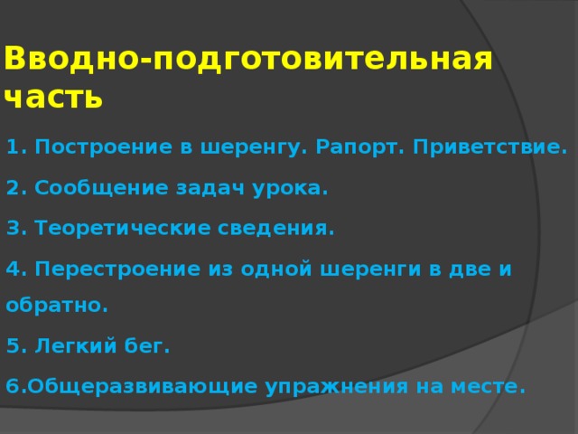 Вводно-подготовительная часть 1. Построение в шеренгу. Рапорт. Приветствие. 2. Сообщение задач урока. 3. Теоретические сведения. 4. Перестроение из одной шеренги в две и обратно. 5. Легкий бег. 6.Общеразвивающие упражнения на месте.   