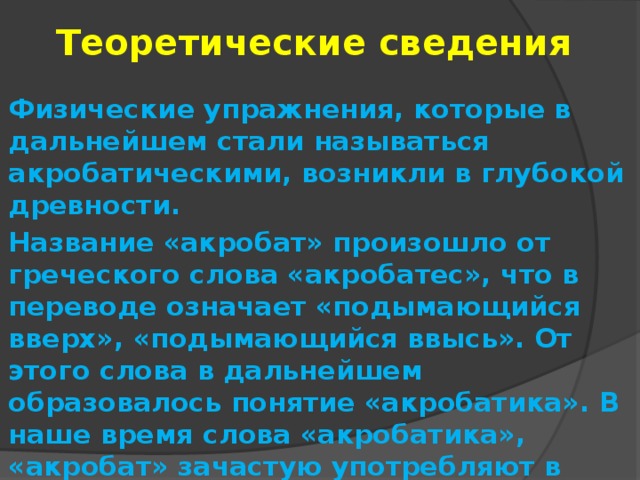 Теоретические сведения Физические упражнения, которые в дальнейшем стали называться акробатическими, возникли в глубокой древности. Название «акробат» произошло от греческого слова «акробатес», что в переводе означает «подымающийся вверх», «подымающийся ввысь». От этого слова в дальнейшем образовалось понятие «акробатика». В наше время слова «акробатика», «акробат» зачастую употребляют в общем смысле, чтобы подчеркнуть высокую степень проявления ловкости и смелости. 