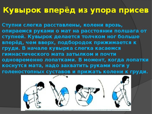 Кувырок вперёд из упора присев Ступни слегка расставлены, колени врозь, опираемся руками о мат на расстоянии полшага от ступней. Кувырок делается толчком ног больше вперёд, чем вверх, подбородок прижимается к груди. В начале кувырка слегка касаемся гимнастического мата затылком и почти одновременно лопатками. В момент, когда лопатки коснутся мата, надо захватить руками ноги у голеностопных суставов и прижать колени к груди.   