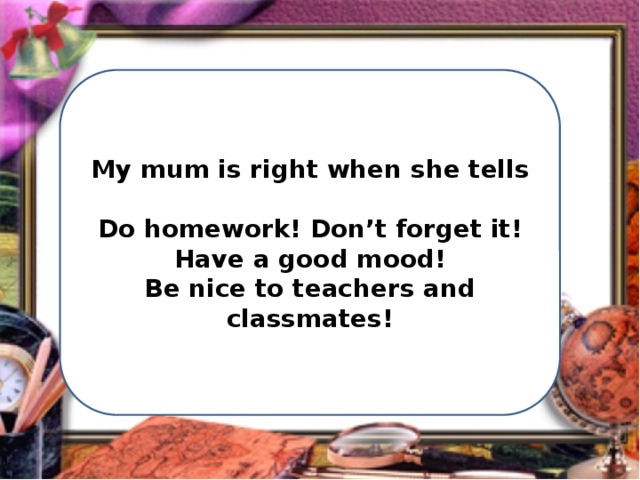 My mum is right when she tells  Do homework! Don’t forget it! Have a good mood! Be nice to teachers and classmates! 