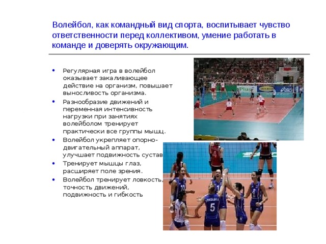 Волейбол, как командный вид спорта, воспитывает чувство ответственности перед коллективом, умение работать в команде и доверять окружающим. Регулярная игра в волейбол оказывает закаливающее действие на организм, повышает выносливость организма. Разнообразие движений и переменная интенсивность нагрузки при занятиях волейболом тренирует практически все группы мышц. Волейбол укрепляет опорно-двигательный аппарат, улучшает подвижность суставов. Тренирует мышцы глаз, расширяет поле зрения. Волейбол тренирует ловкость, точность движений, подвижность и гибкость 