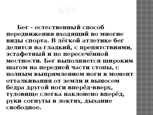 Бег    Бег - естественный способ передвижения входящий во многие виды спорта. В лёгкой атлетике бег делится на гладкий, с препятствиями, эстафетный и по пересечённой местности. Бег выполняется широким шагом на передней части стопы, с полным выпрямлением ноги в момент отталкивания от земли и выносом бедра другой ноги вперёд-вверх, туловище слегка наклонено вперёд, руки согнуты в локтях, дыхание свободное. 