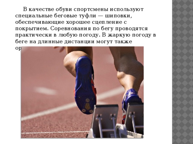  В качестве обуви спортсмены используют специальные беговые туфли — шиповки, обеспечивающие хорошее сцепление с покрытием. Соревнования по бегу проводятся практически в любую погоду. В жаркую погоду в беге на длинные дистанции могут также организовываться пункты питания. 